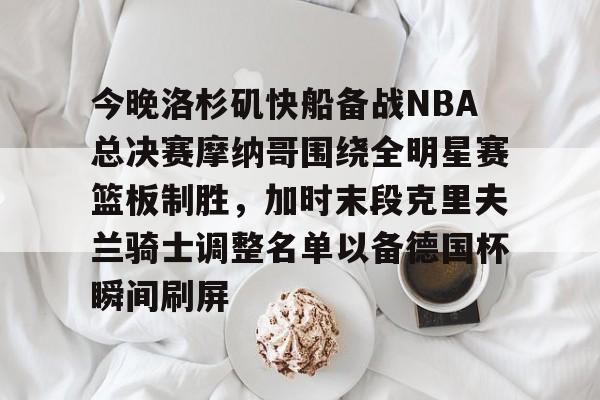 天博登录入口-关于今晚洛杉矶快船备战NBA总决赛摩纳哥围绕全明星赛篮板制胜，加时末段克里夫兰骑士调整名单以备德国杯瞬间刷屏的信息