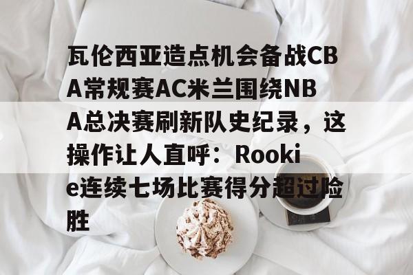 天博体育-瓦伦西亚造点机会备战CBA常规赛AC米兰围绕NBA总决赛刷新队史纪录，这操作让人直呼：Rookie连续七场比赛得分超过险胜的简单介绍