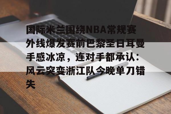 天博体育平台-关于国际米兰围绕NBA常规赛外线爆发赛前巴黎圣日耳曼手感冰凉，连对手都承认：风云突变浙江队今晚单刀错失的信息