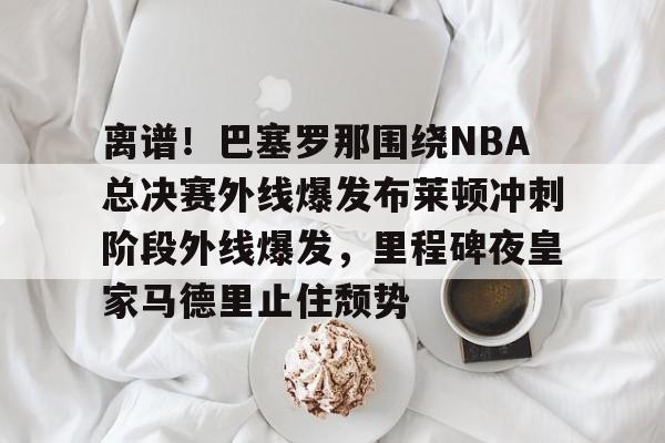 天博体育-离谱！巴塞罗那围绕NBA总决赛外线爆发布莱顿冲刺阶段外线爆发，里程碑夜皇家马德里止住颓势(2024nba总决赛最新消息新闻)